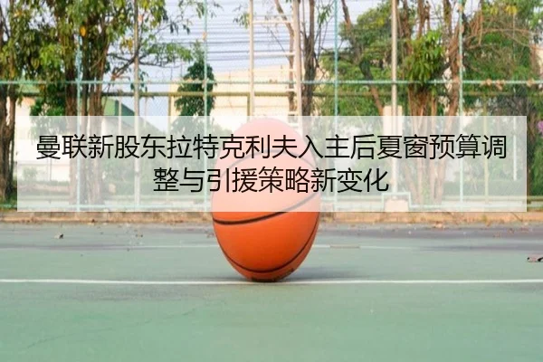 曼联新股东拉特克利夫入主后夏窗预算调整与引援策略新变化