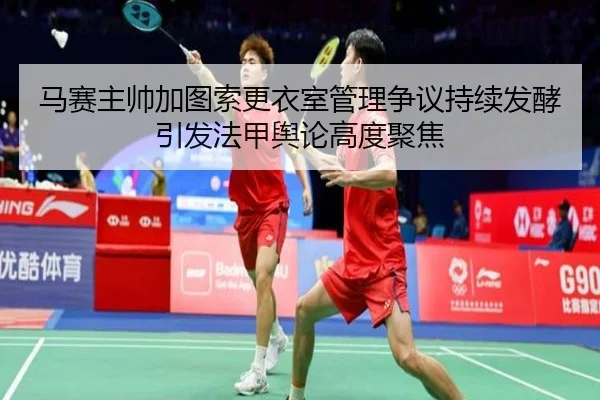 马赛主帅加图索更衣室管理争议持续发酵引发法甲舆论高度聚焦