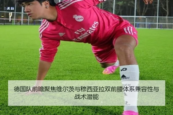 德国队前瞻聚焦维尔茨与穆西亚拉双前腰体系兼容性与战术潜能