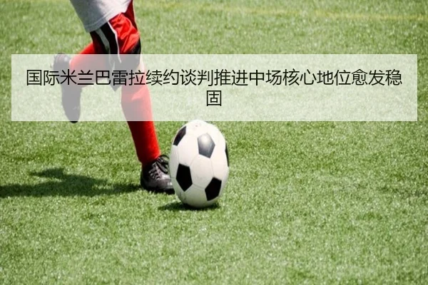 国际米兰巴雷拉续约谈判推进中场核心地位愈发稳固