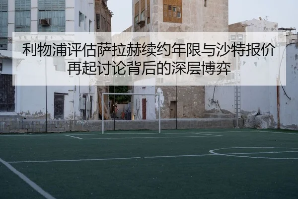 利物浦评估萨拉赫续约年限与沙特报价再起讨论背后的深层博弈
