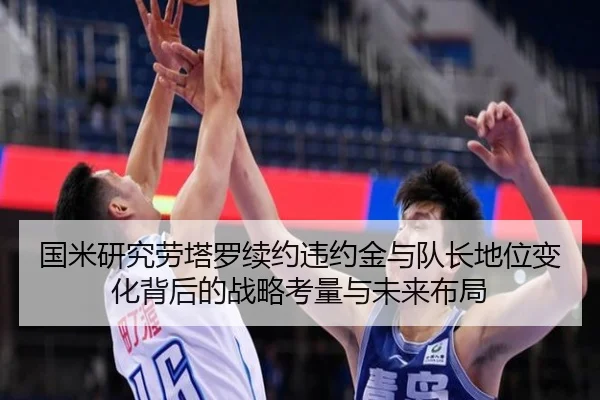 国米研究劳塔罗续约违约金与队长地位变化背后的战略考量与未来布局