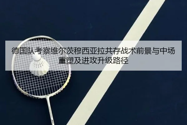 德国队考察维尔茨穆西亚拉共存战术前景与中场重塑及进攻升级路径