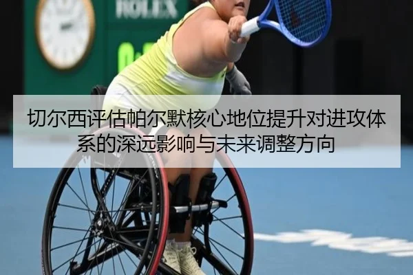 切尔西评估帕尔默核心地位提升对进攻体系的深远影响与未来调整方向
