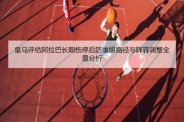 皇马评估阿拉巴长期伤停后防重组路径与阵容调整全景分析