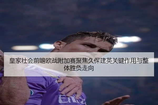 皇家社会前瞻欧战附加赛聚焦久保建英关键作用与整体胜负走向