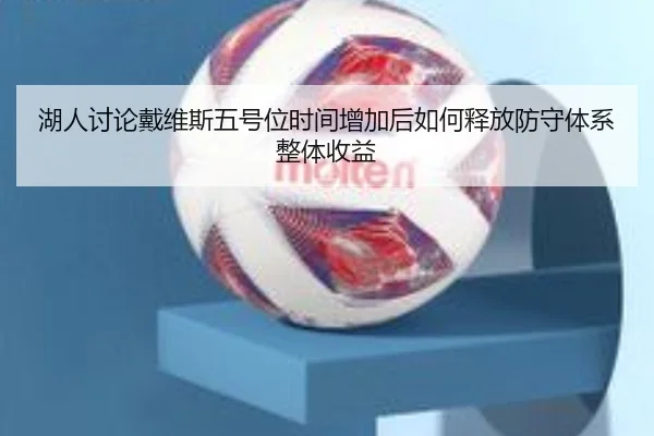 湖人讨论戴维斯五号位时间增加后如何释放防守体系整体收益