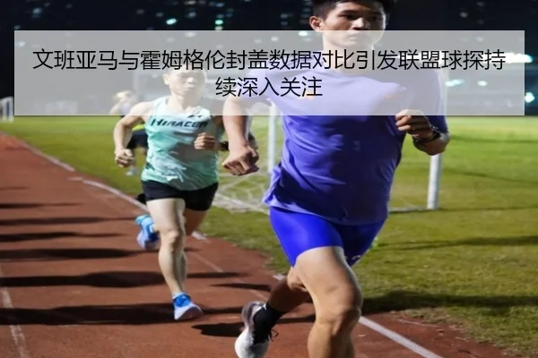 文班亚马与霍姆格伦封盖数据对比引发联盟球探持续深入关注