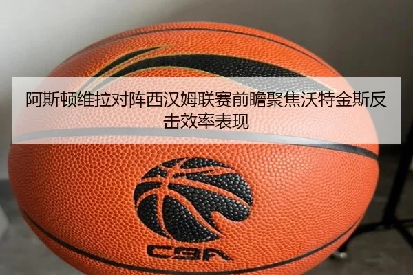 阿斯顿维拉对阵西汉姆联赛前瞻聚焦沃特金斯反击效率表现
