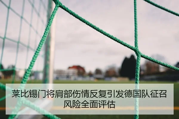 莱比锡门将肩部伤情反复引发德国队征召风险全面评估