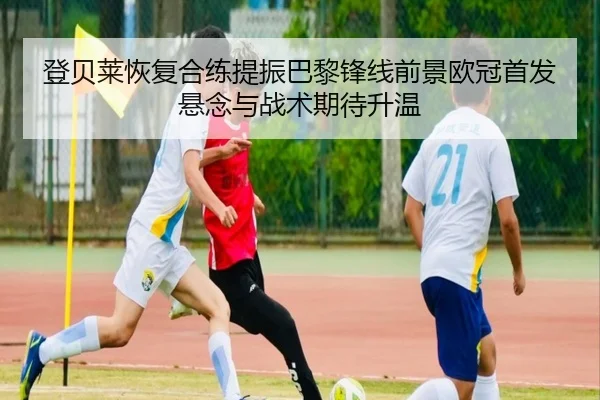 登贝莱恢复合练提振巴黎锋线前景欧冠首发悬念与战术期待升温